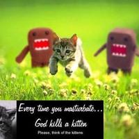 everytime you masturbate... god kills a kitten